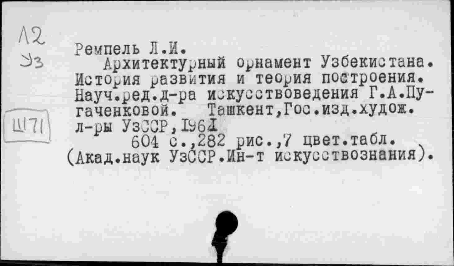 ﻿
Ремпель Л.И.
Архитектурный орнамент Узбекистана История развития и теория построения. Науч.ред.д-ра искусствоведения Г.А.Пу гаченковой. Ташкент,Гос.изд.худож. л-ры УзОСР,Ь6І
604 с.,282 рис.,7 цвет.табл.
(Акад.наук УзССР.Ин-т искусствознания)